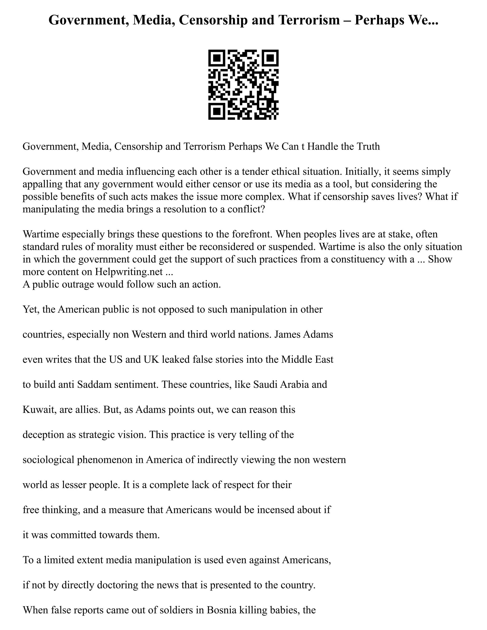 Government, Media, Censorship and Terrorism – Perhaps We...
Government, Media, Censorship and Terrorism Perhaps We Can t Handle the Truth
Government and media influencing each other is a tender ethical situation. Initially, it seems simply
appalling that any government would either censor or use its media as a tool, but considering the
possible benefits of such acts makes the issue more complex. What if censorship saves lives? What if
manipulating the media brings a resolution to a conflict?
Wartime especially brings these questions to the forefront. When peoples lives are at stake, often
standard rules of morality must either be reconsidered or suspended. Wartime is also the only situation
in which the government could get the support of such practices from a constituency with a ... Show
more content on Helpwriting.net ...
A public outrage would follow such an action.
Yet, the American public is not opposed to such manipulation in other
countries, especially non Western and third world nations. James Adams
even writes that the US and UK leaked false stories into the Middle East
to build anti Saddam sentiment. These countries, like Saudi Arabia and
Kuwait, are allies. But, as Adams points out, we can reason this
deception as strategic vision. This practice is very telling of the
sociological phenomenon in America of indirectly viewing the non western
world as lesser people. It is a complete lack of respect for their
free thinking, and a measure that Americans would be incensed about if
it was committed towards them.
To a limited extent media manipulation is used even against Americans,
if not by directly doctoring the news that is presented to the country.
When false reports came out of soldiers in Bosnia killing babies, the
 