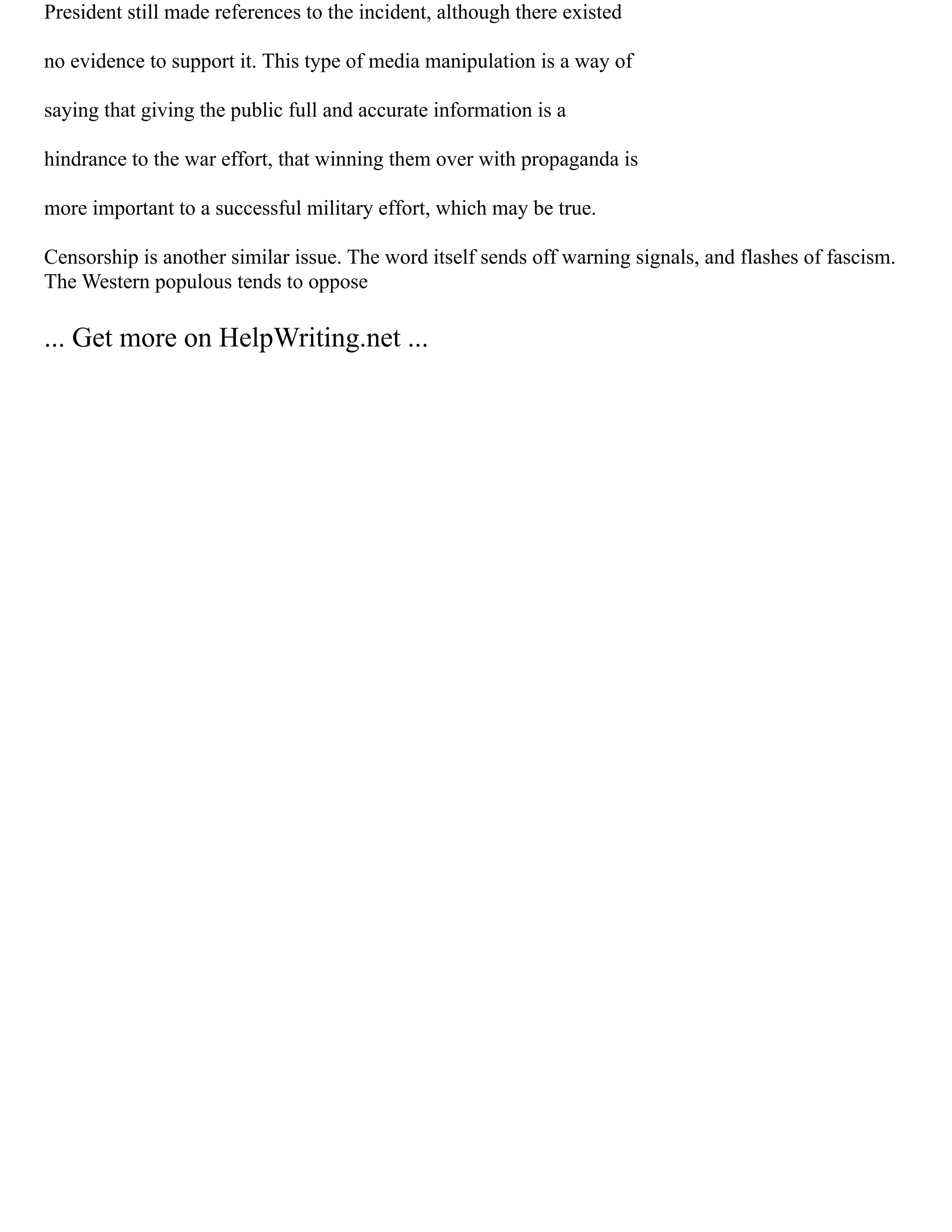 President still made references to the incident, although there existed
no evidence to support it. This type of media manipulation is a way of
saying that giving the public full and accurate information is a
hindrance to the war effort, that winning them over with propaganda is
more important to a successful military effort, which may be true.
Censorship is another similar issue. The word itself sends off warning signals, and flashes of fascism.
The Western populous tends to oppose
... Get more on HelpWriting.net ...
 