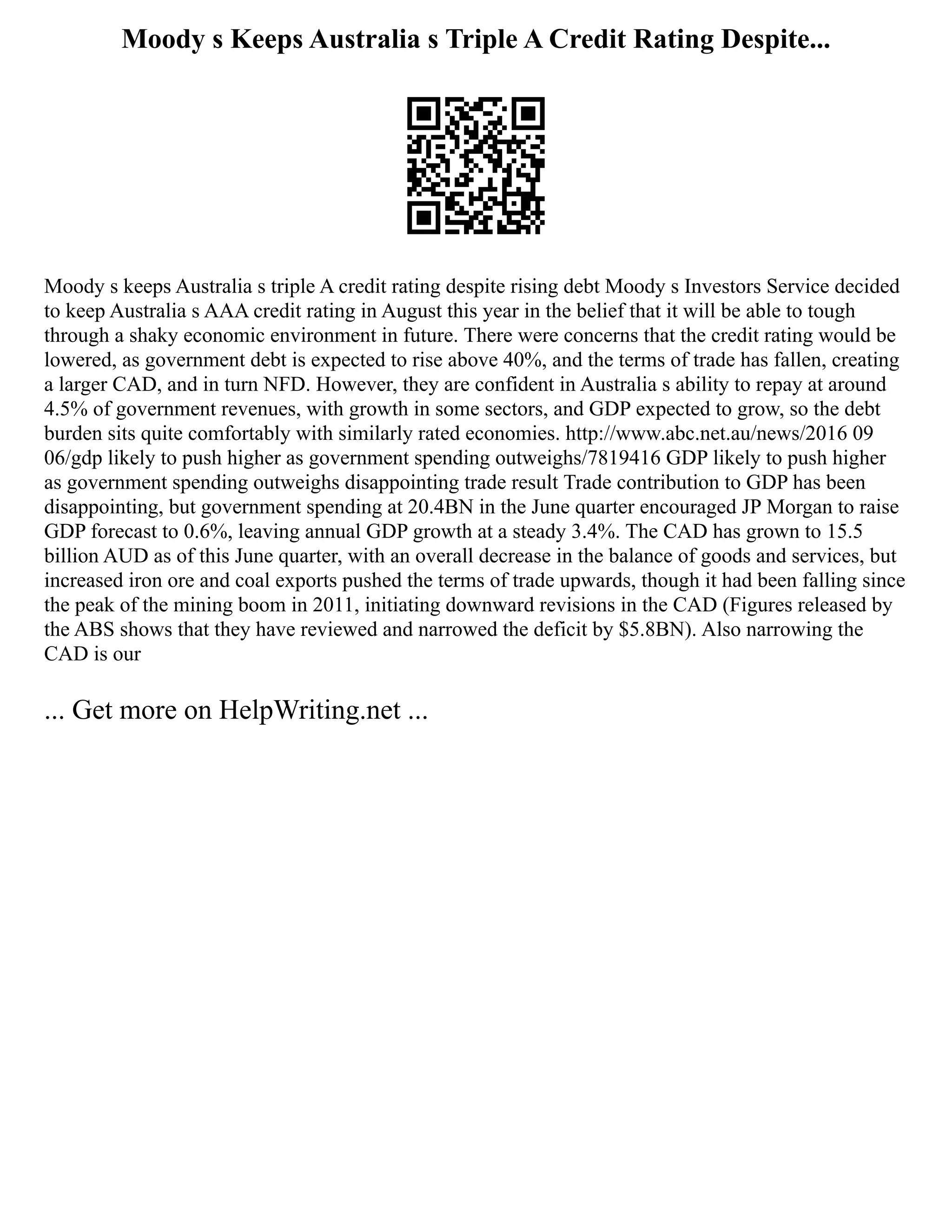 Moody s Keeps Australia s Triple A Credit Rating Despite...
Moody s keeps Australia s triple A credit rating despite rising debt Moody s Investors Service decided
to keep Australia s AAA credit rating in August this year in the belief that it will be able to tough
through a shaky economic environment in future. There were concerns that the credit rating would be
lowered, as government debt is expected to rise above 40%, and the terms of trade has fallen, creating
a larger CAD, and in turn NFD. However, they are confident in Australia s ability to repay at around
4.5% of government revenues, with growth in some sectors, and GDP expected to grow, so the debt
burden sits quite comfortably with similarly rated economies. http://www.abc.net.au/news/2016 09
06/gdp likely to push higher as government spending outweighs/7819416 GDP likely to push higher
as government spending outweighs disappointing trade result Trade contribution to GDP has been
disappointing, but government spending at 20.4BN in the June quarter encouraged JP Morgan to raise
GDP forecast to 0.6%, leaving annual GDP growth at a steady 3.4%. The CAD has grown to 15.5
billion AUD as of this June quarter, with an overall decrease in the balance of goods and services, but
increased iron ore and coal exports pushed the terms of trade upwards, though it had been falling since
the peak of the mining boom in 2011, initiating downward revisions in the CAD (Figures released by
the ABS shows that they have reviewed and narrowed the deficit by $5.8BN). Also narrowing the
CAD is our
... Get more on HelpWriting.net ...
 