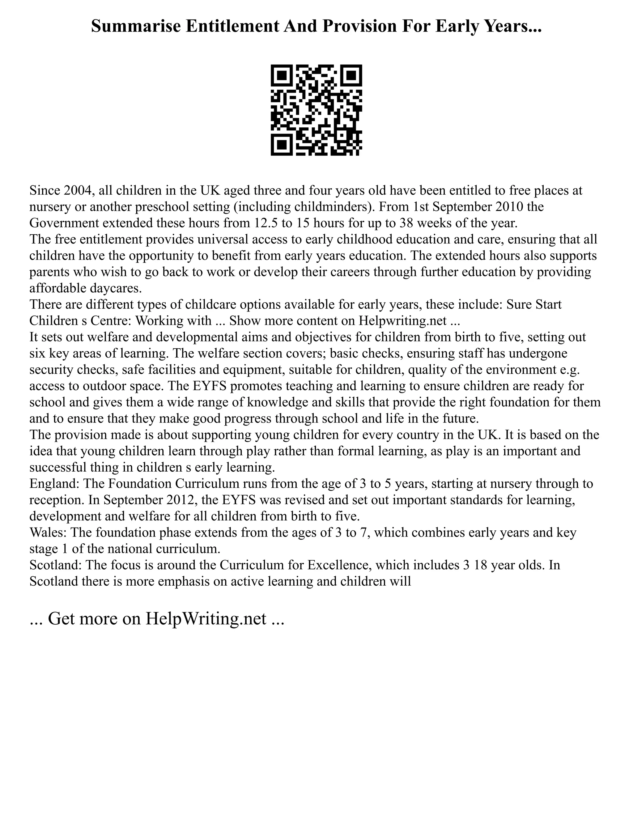 Summarise Entitlement And Provision For Early Years...
Since 2004, all children in the UK aged three and four years old have been entitled to free places at
nursery or another preschool setting (including childminders). From 1st September 2010 the
Government extended these hours from 12.5 to 15 hours for up to 38 weeks of the year.
The free entitlement provides universal access to early childhood education and care, ensuring that all
children have the opportunity to benefit from early years education. The extended hours also supports
parents who wish to go back to work or develop their careers through further education by providing
affordable daycares.
There are different types of childcare options available for early years, these include: Sure Start
Children s Centre: Working with ... Show more content on Helpwriting.net ...
It sets out welfare and developmental aims and objectives for children from birth to five, setting out
six key areas of learning. The welfare section covers; basic checks, ensuring staff has undergone
security checks, safe facilities and equipment, suitable for children, quality of the environment e.g.
access to outdoor space. The EYFS promotes teaching and learning to ensure children are ready for
school and gives them a wide range of knowledge and skills that provide the right foundation for them
and to ensure that they make good progress through school and life in the future.
The provision made is about supporting young children for every country in the UK. It is based on the
idea that young children learn through play rather than formal learning, as play is an important and
successful thing in children s early learning.
England: The Foundation Curriculum runs from the age of 3 to 5 years, starting at nursery through to
reception. In September 2012, the EYFS was revised and set out important standards for learning,
development and welfare for all children from birth to five.
Wales: The foundation phase extends from the ages of 3 to 7, which combines early years and key
stage 1 of the national curriculum.
Scotland: The focus is around the Curriculum for Excellence, which includes 3 18 year olds. In
Scotland there is more emphasis on active learning and children will
... Get more on HelpWriting.net ...
 