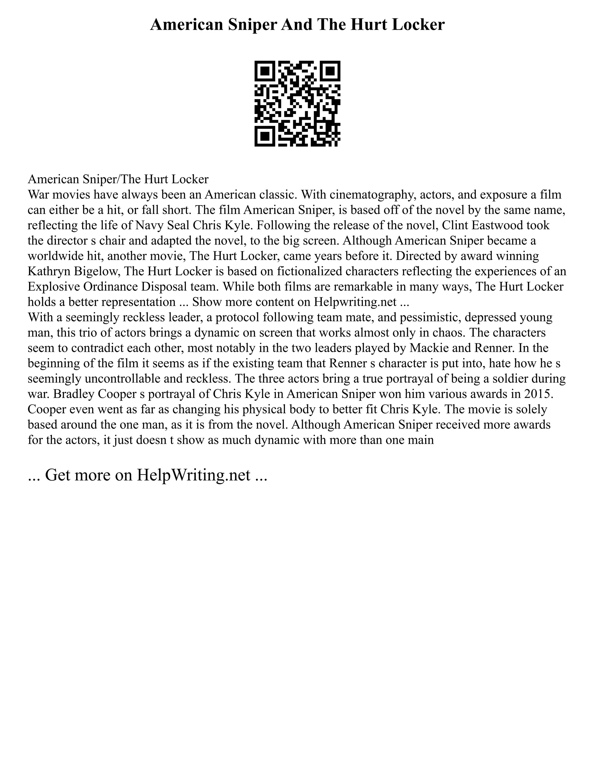 American Sniper And The Hurt Locker
American Sniper/The Hurt Locker
War movies have always been an American classic. With cinematography, actors, and exposure a film
can either be a hit, or fall short. The film American Sniper, is based off of the novel by the same name,
reflecting the life of Navy Seal Chris Kyle. Following the release of the novel, Clint Eastwood took
the director s chair and adapted the novel, to the big screen. Although American Sniper became a
worldwide hit, another movie, The Hurt Locker, came years before it. Directed by award winning
Kathryn Bigelow, The Hurt Locker is based on fictionalized characters reflecting the experiences of an
Explosive Ordinance Disposal team. While both films are remarkable in many ways, The Hurt Locker
holds a better representation ... Show more content on Helpwriting.net ...
With a seemingly reckless leader, a protocol following team mate, and pessimistic, depressed young
man, this trio of actors brings a dynamic on screen that works almost only in chaos. The characters
seem to contradict each other, most notably in the two leaders played by Mackie and Renner. In the
beginning of the film it seems as if the existing team that Renner s character is put into, hate how he s
seemingly uncontrollable and reckless. The three actors bring a true portrayal of being a soldier during
war. Bradley Cooper s portrayal of Chris Kyle in American Sniper won him various awards in 2015.
Cooper even went as far as changing his physical body to better fit Chris Kyle. The movie is solely
based around the one man, as it is from the novel. Although American Sniper received more awards
for the actors, it just doesn t show as much dynamic with more than one main
... Get more on HelpWriting.net ...
 