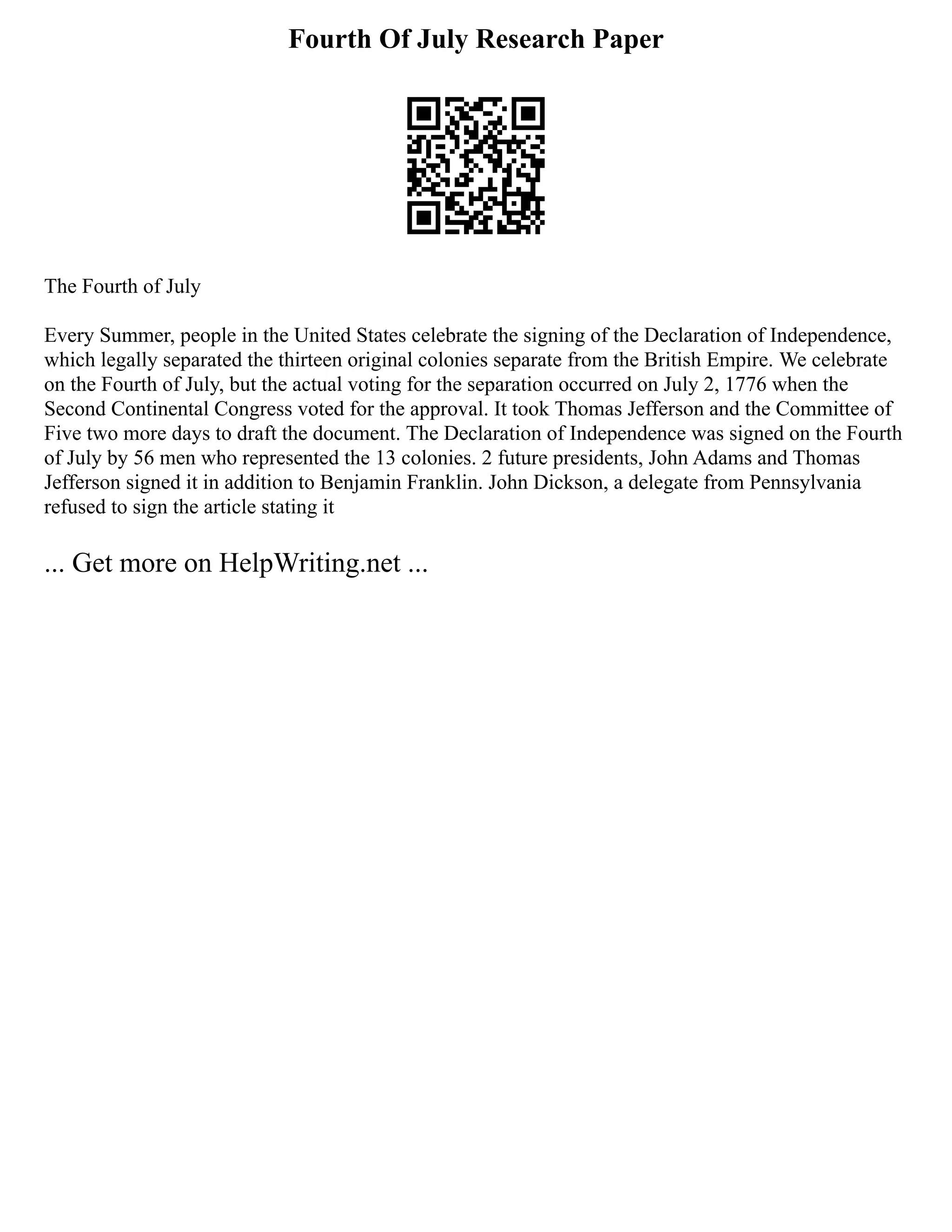 Fourth Of July Research Paper
The Fourth of July
Every Summer, people in the United States celebrate the signing of the Declaration of Independence,
which legally separated the thirteen original colonies separate from the British Empire. We celebrate
on the Fourth of July, but the actual voting for the separation occurred on July 2, 1776 when the
Second Continental Congress voted for the approval. It took Thomas Jefferson and the Committee of
Five two more days to draft the document. The Declaration of Independence was signed on the Fourth
of July by 56 men who represented the 13 colonies. 2 future presidents, John Adams and Thomas
Jefferson signed it in addition to Benjamin Franklin. John Dickson, a delegate from Pennsylvania
refused to sign the article stating it
... Get more on HelpWriting.net ...
 