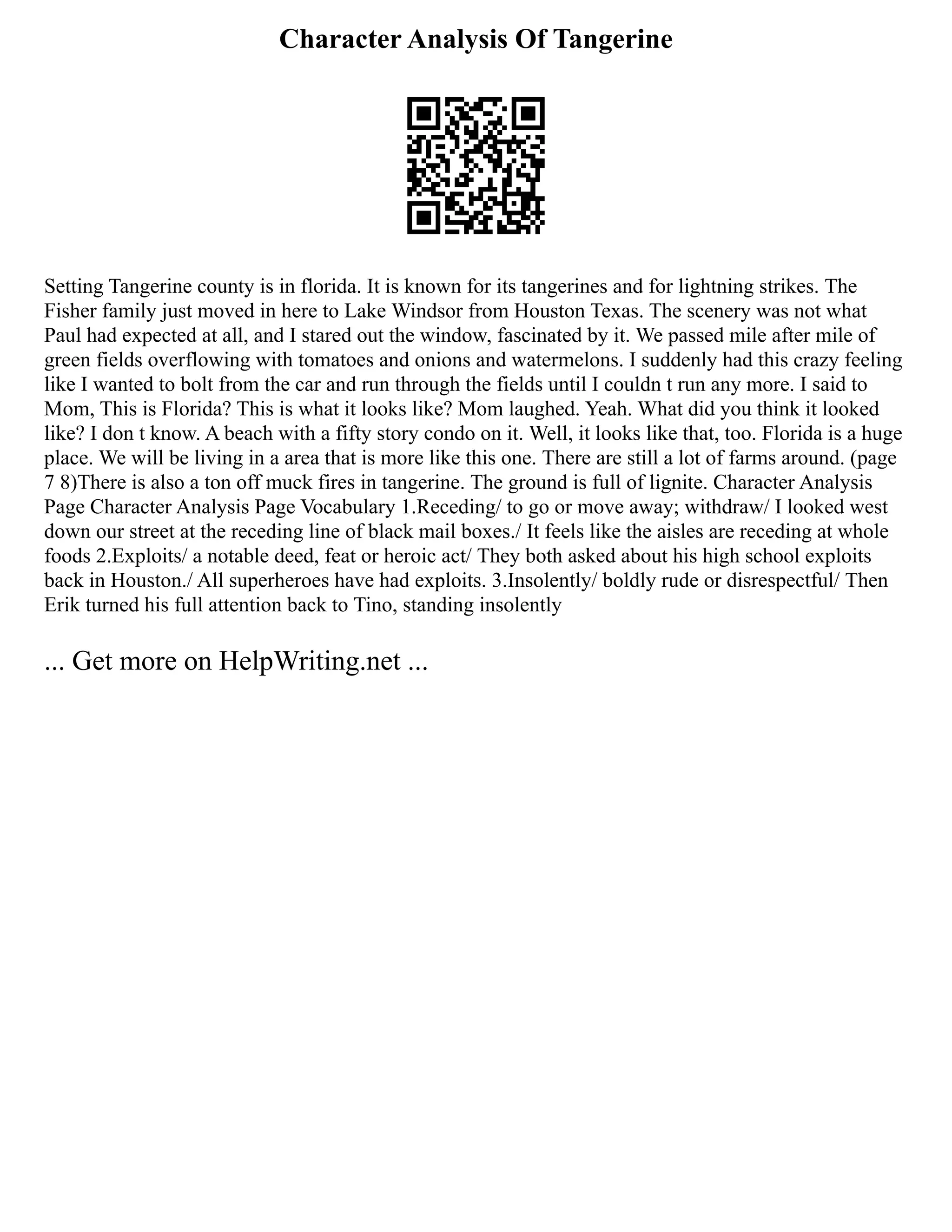 Character Analysis Of Tangerine
Setting Tangerine county is in florida. It is known for its tangerines and for lightning strikes. The
Fisher family just moved in here to Lake Windsor from Houston Texas. The scenery was not what
Paul had expected at all, and I stared out the window, fascinated by it. We passed mile after mile of
green fields overflowing with tomatoes and onions and watermelons. I suddenly had this crazy feeling
like I wanted to bolt from the car and run through the fields until I couldn t run any more. I said to
Mom, This is Florida? This is what it looks like? Mom laughed. Yeah. What did you think it looked
like? I don t know. A beach with a fifty story condo on it. Well, it looks like that, too. Florida is a huge
place. We will be living in a area that is more like this one. There are still a lot of farms around. (page
7 8)There is also a ton off muck fires in tangerine. The ground is full of lignite. Character Analysis
Page Character Analysis Page Vocabulary 1.Receding/ to go or move away; withdraw/ I looked west
down our street at the receding line of black mail boxes./ It feels like the aisles are receding at whole
foods 2.Exploits/ a notable deed, feat or heroic act/ They both asked about his high school exploits
back in Houston./ All superheroes have had exploits. 3.Insolently/ boldly rude or disrespectful/ Then
Erik turned his full attention back to Tino, standing insolently
... Get more on HelpWriting.net ...
 