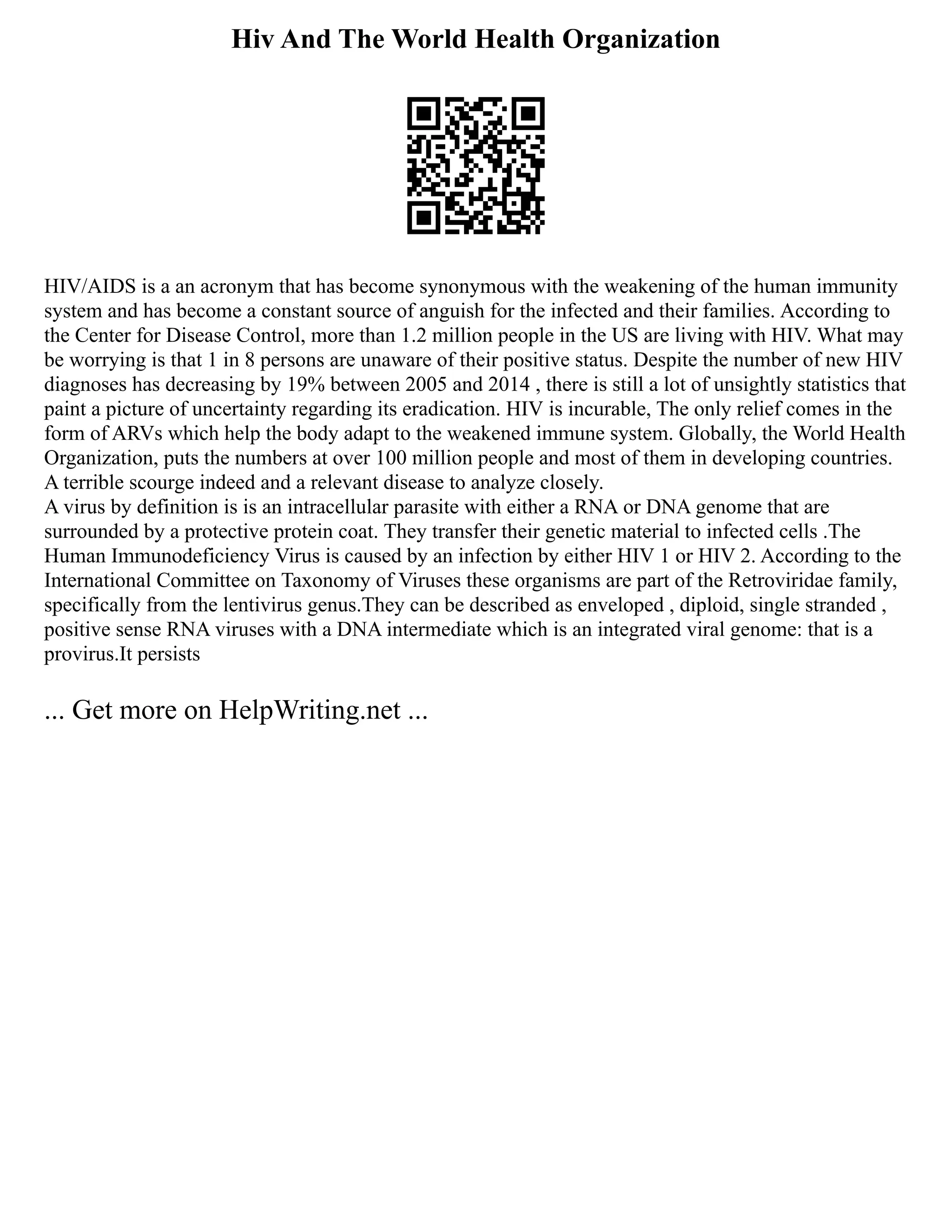 Hiv And The World Health Organization
HIV/AIDS is a an acronym that has become synonymous with the weakening of the human immunity
system and has become a constant source of anguish for the infected and their families. According to
the Center for Disease Control, more than 1.2 million people in the US are living with HIV. What may
be worrying is that 1 in 8 persons are unaware of their positive status. Despite the number of new HIV
diagnoses has decreasing by 19% between 2005 and 2014 , there is still a lot of unsightly statistics that
paint a picture of uncertainty regarding its eradication. HIV is incurable, The only relief comes in the
form of ARVs which help the body adapt to the weakened immune system. Globally, the World Health
Organization, puts the numbers at over 100 million people and most of them in developing countries.
A terrible scourge indeed and a relevant disease to analyze closely.
A virus by definition is is an intracellular parasite with either a RNA or DNA genome that are
surrounded by a protective protein coat. They transfer their genetic material to infected cells .The
Human Immunodeficiency Virus is caused by an infection by either HIV 1 or HIV 2. According to the
International Committee on Taxonomy of Viruses these organisms are part of the Retroviridae family,
specifically from the lentivirus genus.They can be described as enveloped , diploid, single stranded ,
positive sense RNA viruses with a DNA intermediate which is an integrated viral genome: that is a
provirus.It persists
... Get more on HelpWriting.net ...
 