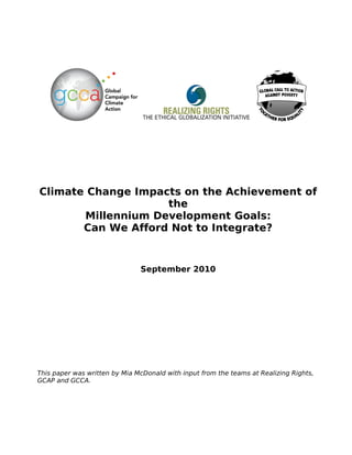 Climate Change Impacts on the Achievement of
                    the
       Millennium Development Goals:
       Can We Afford Not to Integrate?


                               September 2010




This paper was written by Mia McDonald with input from the teams at Realizing Rights,
GCAP and GCCA.
 