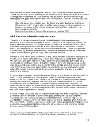 such jobs can be dirty and dangerous, and fall short of the definition of decent work.
The lack of reliable sources of energy is an important facet of the persistence of poverty
and lagging development. As such, creating new sources of green energy through
stable jobs with good working conditions will advance MDG 1 as well as climate justice.

       Farm lands have been taken away by floods and water bodies have dried up.
       Now farmers can’t predict when it will be raining, when to plant, and when to
       expect their harvest. The change in rainfall pattern[s] has made life in the
       community unbearable.
       - Farmer from Monze, Zambia Climate Justice Hearing, 2009

MDG 2: Achieve universal primary education

The effects of climate change influence the likelihood of children entering and
remaining in school in several ways. If parents’ livelihoods are negatively affected by
erratic weather—harvests fail, drought wipes out livestock, business infrastructure is
damaged, employment opportunities are lost—school fees or the costs of uniforms,
books, and transportation can become insurmountable hurdles. Or the disruption of
daily routines by extreme weather events may close off opportunities for children to
attend primary school; girls are likely to be the most affected.

Women in India whose early childhoods in the 1970s included experience of drought or
flooding were nearly 20% less likely to have attended primary school than women of
the same age and born into similar socio-economic circumstances, but whose early
childhoods did not feature either drought or floods.13 Girls who begin primary school
may be required by parents to skip a year (or more) or stop attending classes entirely
where their labor is deemed essential to help counter household ecological deficits
related to climate change, such as declining local availability of water or wood for
cooking and heating.

Extreme weather events can also damage or destroy school buildings, and the roads or
paths on which children and their teachers travel. For children in primary school,
privations such as hunger, a lack of water, or financial and emotional distress among
family members during an event like a drought, can impede academic focus and
achievement. The knock-on effects are considerable, among them constraints on
opportunities for higher education or the joining of training programs or certain careers.
Lifelong developmental potential may be affected, and with it the chance to surmount
the cycle of inter-generational poverty.

Climate-related shocks are also fueling increased migration, both temporary and more
permanent. For the children of climate refugees, primary schools may simply be
unavailable (in, for example, camps, informal settlements, or remote regions) or
unaffordable. Moreover, in unsettled conditions, children’s education often falls down
the family’s list of priorities. As it does, adult health status, prospects for independence
and autonomy, and progress toward equality across genders and economic classes
become increasingly uncertain.


13
  Human Development Report Office, UN Development Programme, “The Effects of Climate-Related
Disasters on Human Development,” HD Insights, HDR Networks, December 2007, Issue 15.


                                                                                               10
 