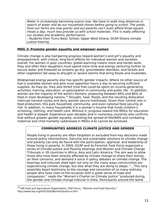 Water is increasingly becoming scarce now. We have to walk long distances in
       search of water and do our household chores before going to school. The yields
       from our farms are now poorer and our parents can’t even afford three-square
       meals a day; much less provide us with school materials. This is really affecting
       our studies and academic performance.
       - Students from Tumu Basic School, Upper West Ghana, GCAP Ghana climate
       justice hearing

MDG 3: Promote gender equality and empower women

Climate change is also hampering progress toward women’s and girl’s equality and
empowerment, with critical, long-term effects for individual women and societies
overall. For women in poor countries, global warming means more and harder work:
they and often their daughters must spend more time and energy venturing further to
secure water and firewood as streams go dry, groundwater dwindles, and forests and
other vegetation fall sway to drought or severe storms that bring floods and mudslides.

Widespread energy poverty also has specific gender impacts. Where no other source of
fuel is available women and girls must apportion hours a day to securing sufficient
supplies. As they do, they also forfeit time that could be spent on income-generating
activities, training, education, or participation in community and public life. In addition,
women are the majority of the world’s farmers, producing between 60% and 80% of
food in most developing nations.14 Drought, heat, floods, and the resulting dislocation
interrupt harvest cycles and deny women secure livelihoods. Given their central role in
food production, this puts household, community, and even national food security at
risk. In addition, in many households it is a woman’s income that funds children’s
schooling, clothing, and health care. Without it, progress toward the MDGs for education
and health is slowed. Experience over decades and in numerous countries also confirms
that without greater gender equality, arresting the spread of HIV/AIDS and combating
maternal and child mortality (addressed in MDGs 4-6) cannot be achieved.

                  COMMUNITIES ADDRESS CLIMATE JUSTICE AND GENDER

       People living in poverty are often forgotten or excluded from key decisions made
       around policy interventions. Genuine and sustainable solutions to climate change
       and poverty can only be found with the participation, approval, and leadership of
       those living in poverty. In 2009, GCAP and its Feminist Task Force organized a
       series of Climate Justice and Poverty Hearings and Women and Climate Change
       Tribunals in 18 countries in Africa, Asia and Latin America. The aim was to allow
       those who have been directly affected by climate change to share their stories,
       air their concerns, and demand a voice in policy debates on climate change. The
       hearings and tribunals shed light not only on the many ways communities are
       experiencing climate change, but also what they are doing to adapt. “…This very
       assembly bears testimony to the courage and conviction of so many ordinary
       people who have risen to the occasion with a great sense of hope and
       compassion,” reads the “Women’s Charter on Climate Justice” produced during
       the gender and climate change tribunal in India. Participants around the world

14
   UN Food and Agriculture Organization, FAO Focus, “Women and Food Security.”
http://www.fao.org/FOCUS/E/Women/Sustin-e.htm


                                                                                         11
 