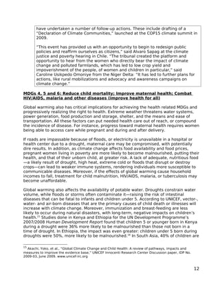 have undertaken a number of follow-up actions. These include drafting of a
       “Declaration of Climate Communities,” launched at the COP15 climate summit in
       2009.

       “This event has provided us with an opportunity to begin to redesign public
       policies and reaffirm ourselves as citizens,” said Alvaro Sapag at the climate
       justice and poverty hearing in Chile. “The tribunal created the platform and
       opportunity to hear from the women who directly bear the impact of climate
       change and polluted farmlands, which has led to low crop yield and
       impoverishment of the people, of women and children in particular,” said
       Caroline Usikpedo Omoniye from the Niger Delta: “It has led to further plans for
       actions, like rural mobilizations and advocacy and awareness campaigns on
       climate change.”

MDGs 4, 5 and 6: Reduce child mortality; Improve maternal health; Combat
HIV/AIDS, malaria and other diseases (improve health for all)

Global warming also has critical implications for achieving the health related MDGs and
progressively realizing the right to health. Extreme weather threatens water systems,
power generation, food production and storage, shelter, and the means and ease of
transportation. All these factors can put needed health care out of reach, or compound
the incidence of disease. For instance, progress toward maternal health requires women
being able to access care while pregnant and during and after delivery.

If roads are impassable because of floods, or electricity is unavailable in a hospital or
health center due to a drought, maternal care may be compromised, with potentially
dire results. In addition, as climate change affects food availability and food prices,
pregnant women living in poverty are more likely to become malnourished, putting their
health, and that of their unborn child, at greater risk. A lack of adequate, nutritious food
—a likely result of drought, high heat, extreme cold or floods that disrupt or destroy
crops—can lead to weaker immune systems, rendering individuals more susceptible to
communicable diseases. Moreover, if the effects of global warming cause household
incomes to fall, treatment for child malnutrition, HIV/AIDS, malaria, or tuberculosis may
become unaffordable.

Global warming also affects the availability of potable water. Droughts constrain water
volume, while floods or storms often contaminate it—raising the risk of intestinal
diseases that can be fatal to infants and children under 5. According to UNICEF, vector-,
water- and air-born diseases that are the primary causes of child death or illnesses will
increase with climate change. Moreover, immunization and breast-feeding are less
likely to occur during natural disasters, with long-term, negative impacts on children’s
health.15 Studies done in Kenya and Ethiopia for the UN Development Programme’s
2007/2008 Human Development Report found that children 5 or younger born in Kenya
during a drought were 36% more likely to be malnourished than those not born in a
time of drought. In Ethiopia, the impact was even greater: children under 5 born during
droughts were 50%, more likely to be malnourished.16 In South Asia, 40% of children are

15
  Akachi, Yoko, et al., “Global Climate Change and Child Health: A review of pathways, impacts and
measures to improve the evidence base,” UNICEF Innocenti Research Center Discussion paper, IDP No.
2009-03, June 2009. www.unicef-irc.org


                                                                                                     12
 