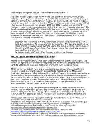 underweight, along with 25% of children in sub-Saharan Africa.17

The World Health Organization (WHO) warns that diarrheal diseases, malnutrition,
malaria, and dengue fever are extremely sensitive to climatic changes and are likely to
worsen as climate change intensifies.18 Malaria, for example, is being found in regions
where it was all but unknown. In the East African highlands, researchers concluded that
a half-degree temperature rise between 1950 and 2002 resulted in a significant
increase in the mosquito population and, with it, the chances of malarial infection.19 The
risk of contracting HIV/AIDS, often found in higher rates in mobile populations especially
of men, may also rise as individuals are forced by climate change to migrate far from
home in search of sufficient water, fuel, land, or employment. In addition, ongoing
treatment for HIV/AIDS, malaria, and tuberculosis, or preventive education, can be
interrupted if mobility is constrained.

       Women and caretakers of farms suffer most. We walk long distances to fetch
       dried firewood, hunt for water, and sell farm produce. The size and quality of our
       food crops have deteriorated over the years. The sun is squeezing comfort, good
       health, and life out of our village. This climate change has negatively impacted
       our tradition and lifestyle.
       - Women leaders in Tumu, GCAP Ghana climate justice hearing

MDG 7: Ensure environmental sustainability

Until relatively recently, MDG 7 has been underemphasized. But this is changing, and
several UN agencies and civil society organizations are tracking progress toward it—and
rights to water and a clean and healthy environment—with increased focus.

MDG 7 is relevant to both rural and urban regions, and climate change is affecting
progress toward meeting the goal in both contexts. According to the Millennium
Ecosystem Assessment (MEA), 60 percent of the Earth’s ecosystem services essential to
human society, such as providing fresh water, cleaning the air, and pollinating crops,
are currently degraded or being used in unsustainable ways. “Any progress achieved in
addressing the goals of poverty and hunger eradication, improved health, and
environmental protection is unlikely to be sustained,” if disruption of ecosystem
services goes on, the authors of the MEA wrote.20

Climate change is putting new pressures on ecosystems: desertification from heat,
drought, and the melting of glaciers, and the migration or extinction of species that
maintain ecosystem health and support livelihoods. In rural areas, individuals and
communities that depend on natural resources will experience greater hardship, and
16
   UN Development Programme, Fighting Climate Change: Human Solidarity in a Divided World, Human
Development Report 2007/2008, New York: UNDP, 2007.
17
   World Bank, Data, “Progress toward the MDGs, but much remains to be done,” 2010, accessed August
2010. http://data.worldbank.org/news/significant-progress-towards-achieving-MDGs
18
   World Health Organization, Media centre, “Climate change and health,” January 2010.
http://www.who.int/mediacentre/factsheets/fs266/en/index.html
19
   Science Daily, “Warming Trend May Contribute to Malaria’s Rise,” March 22, 2006.
http://www.sciencedaily.com/releases/2006/03/060322142101.htm
20
   Millennium Ecosystem Assessment, “Experts say that attention to ecosystem services is needed to
achieve global development goals,” March 30, 2005. http://www.maweb.org/en/article.aspx?id=58


                                                                                                  13
 