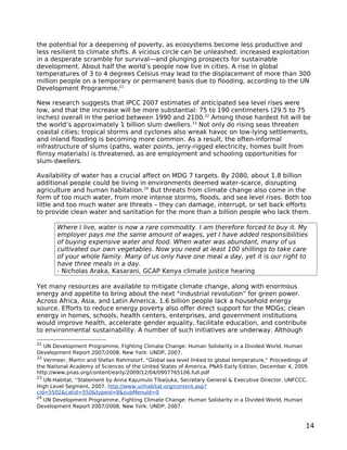 the potential for a deepening of poverty, as ecosystems become less productive and
less resilient to climate shifts. A vicious circle can be unleashed: increased exploitation
in a desperate scramble for survival—and plunging prospects for sustainable
development. About half the world’s people now live in cities. A rise in global
temperatures of 3 to 4 degrees Celsius may lead to the displacement of more than 300
million people on a temporary or permanent basis due to flooding, according to the UN
Development Programme.21

New research suggests that IPCC 2007 estimates of anticipated sea level rises were
low, and that the increase will be more substantial: 75 to 190 centimeters (29.5 to 75
inches) overall in the period between 1990 and 2100.22 Among those hardest hit will be
the world’s approximately 1 billion slum dwellers.23 Not only do rising seas threaten
coastal cities; tropical storms and cyclones also wreak havoc on low-lying settlements,
and inland flooding is becoming more common. As a result, the often-informal
infrastructure of slums (paths, water points, jerry-rigged electricity, homes built from
flimsy materials) is threatened, as are employment and schooling opportunities for
slum-dwellers.

Availability of water has a crucial affect on MDG 7 targets. By 2080, about 1.8 billion
additional people could be living in environments deemed water-scarce, disrupting
agriculture and human habitation.24 But threats from climate change also come in the
form of too much water, from more intense storms, floods, and sea level rises. Both too
little and too much water are threats – they can damage, interrupt, or set back efforts
to provide clean water and sanitation for the more than a billion people who lack them.

       Where I live, water is now a rare commodity. I am therefore forced to buy it. My
       employer pays me the same amount of wages, yet I have added responsibilities
       of buying expensive water and food. When water was abundant, many of us
       cultivated our own vegetables. Now you need at least 100 shillings to take care
       of your whole family. Many of us only have one meal a day, yet it is our right to
       have three meals in a day.
       - Nicholas Araka, Kasarani, GCAP Kenya climate justice hearing

Yet many resources are available to mitigate climate change, along with enormous
energy and appetite to bring about the next “industrial revolution” for green power.
Across Africa, Asia, and Latin America, 1.6 billion people lack a household energy
source. Efforts to reduce energy poverty also offer direct support for the MDGs; clean
energy in homes, schools, health centers, enterprises, and government institutions
would improve health, accelerate gender equality, facilitate education, and contribute
to environmental sustainability. A number of such initiatives are underway. Although

21
   UN Development Programme, Fighting Climate Change: Human Solidarity in a Divided World, Human
Development Report 2007/2008, New York: UNDP, 2007.
22
   Vermeer, Martin and Stefan Rahmstorf, “Global sea level linked to global temperature,” Proceedings of
the National Academy of Sciences of the United States of America, PNAS Early Edition, December 4, 2009.
http://www.pnas.org/content/early/2009/12/04/0907765106.full.pdf
23
   UN-Habitat, “Statement by Anna Kajumulo Tibaijuka, Secretary General & Executive Director, UNFCCC,
High Level Segment, 2007. http://www.unhabitat.org/content.asp?
cid=5502&catid=550&typeid=8&subMenuId=0
24
   UN Development Programme, Fighting Climate Change: Human Solidarity in a Divided World, Human
Development Report 2007/2008, New York: UNDP, 2007.


                                                                                                      14
 