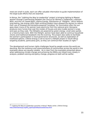 most are small in scale, each can offer valuable information to guide implementation of
the large-scale efforts that are essential.

In Kenya, the “Lighting the Way to Leadership” project is bringing lighting to Maasai
women through a partnership between the Caucus for Women's Leadership, a Kenyan
NGO, and the U.K.-based NGO, Lifeline Energy. Distribution of “lifelights,” which feature
long-lasting, low energy LEDs (light emitting diodes) have allowed the women to reduce
their use of firewood and kerosene-powered ‘koroboys’ for illumination after the sun
goes down (none of the women have electricity from the national grid.) Kerosene
produces toxic fumes that coat the insides of houses and also invade women’s lungs
and eyes as they cook. The lifelights are powered by green energy: small solar panels
or a hand-turned crank. With the lifelight, women have been able to continue household
chores and traditional beadwork into the evening. The project also seeks to facilitate
the women’s participation in local governance structures, as well as exploration of
livelihood options. Lifeline Energy is set to launch a lifelight project in South Africa
targeting students, particularly girls, so they can continue their studies at night.25


The development and human rights challenges faced by people across the world are
daunting. But the resilience and resourcefulness of communities across the world in the
examples above are equally notable. As is clear from the examples presented above,
when addressing climate change and achieving the MDGs are linked more closely in
analysis, problem-solving and policy change, progress on both will be swifter.




25
   “Lighting the Way to Leadership Launches in Kenya” Media center, Lifeline Energy.
http://lifelineenergy.org/NC_LightingtheWaytoLeadership.html


                                                                                       15
 