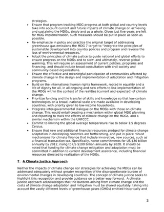 strategies.
      •   Ensure that program tracking MDG progress at both global and country levels
          take into account current and future impacts of climate change on achieving
          and sustaining the MDGs, singly and as a whole. Given just five years are left
          for MDG implementation, such measures should be put in place as soon as
          possible.
      •   Re-emphasize in policy and practice the original target of addressing
          greenhouse gas emissions the MDG 7 target to “integrate the principles of
          sustainable development into country policies and program and reverse the
          loss of environmental resources.”
      •   Adopt the principles of climate justice to guide national and global efforts to
          ensure progress on the MDGs and to slow, and ultimately, reverse global
          warming. This will require an assessment of current policies, programs and
          financing, and should include broad consultation with civil society and
          community-based organizations.
      •   Ensure the effective and meaningful participation of communities affected by
          climate change in the design and implementation of adaptation and mitigation
          programs.
      •   Build on the international human rights framework, rooted in equality and a
          life of dignity for all, in all ongoing and new efforts to link implementation of
          the MDGs within the context of the realities (current and expected) of climate
          change.
      •   Prioritize funding and the transfer of skills and knowledge so that low-carbon
          technologies on a broad, national scale are made available in developing
          countries, with priority given to low-income households.
      •   Integrate inter-governmental dialogue on the MDGs with those on climate
          change. This would entail creating a mechanism within global MDG planning
          and reporting to track the effects of climate change on the MDGs, and a
          similar mechanism within the UNFCCC.
      •   Commit to limiting the global average temperature rise to below 1.5 degrees
          Celsius.
      •   Ensure that new and additional financial resources pledged for climate change
          adaptation in developing countries are forthcoming, and put in place robust
          mechanisms for climate finance that include innovative, new sources, such as
          a financial transaction tax. Specifically, honor commitments for US $30 billion
          annually by 2012, rising to US $100 billion annually by 2020. It should be
          noted that funding for climate change mitigation and adaptation must be
          committed in addition to current development assistance, including financial
          resources directed to realization of the MDGs.

2. A Climate Justice Approach

Neither the impacts of climate change nor strategies for achieving the MDGs can be
addressed adequately without greater recognition of the disproportionate burden of
environmental changes in developing countries. The concept of climate justice seeks to
highlight this recognition and provide guidance on a better way forward. A climate
justice approach acknowledges that the burdens arising from climate change and the
costs of climate change adaptation and mitigation must be shared equitably, taking into
account the vastly different levels of greenhouse gases (GHGs) emitted historically and



                                                                                         3
 