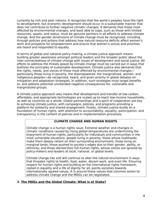 currently by rich and poor nations. It recognizes that the world’s peoples have the right
to development, but economic development should occur in a sustainable manner that
does not contribute to further negative climatic changes. It demands that those most
affected by environmental changes, and least able to cope, such as those with limited
resources, assets, and status, must be genuine partners in all efforts to address climate
change. And the gender dimensions of climate change must be recognized, including
through policies and actions that address how natural resource deficits affect women’s
work and prospects for empowerment and ensure that women’s voices and priorities
are heard and responded to equally.

In terms of global and national policy-making, a climate justice approach means
building greater awareness amongst political leaders and the broader public about the
inter-connectedness of climate change with issues of development and social justice. All
efforts to address the threats posed by climate change must be carried out in ways that
buttress the principles of sustainable development. Climate justice also demands that
the rights, needs, and voices of those most affected by environmental changes—
particularly those living in poverty, the disempowered, the marginalized, women, and
indigenous peoples—be recognized, heard, and given priority in global debates on
mitigation and adaptation strategies. In addition, such strategies must target benefits
to, and address potential unintended negative consequences for, vulnerable and
marginalized groups.

A climate justice approach also means that development and transfer of low-carbon,
affordable, and appropriate technologies are scaled up to reach low-income households,
as well as countries as a whole. Global partnerships and a spirit of cooperation are key
to achieving climate justice, with campaigns, policies, and programs providing a
platform for solidarity and shared engagement. Finally, climate justice builds on a
foundation of human rights, with attention to accountability, equality, participation, and
transparency in the content of policies and in implementation processes.

                          CLIMATE CHANGE AND HUMAN RIGHTS

      Climate change is a human rights issue. Extreme weather and changes in
      climatic conditions caused by rising global temperatures are undermining the
      enjoyment of human rights, particularly for individuals and communities in the
      most vulnerable situations: people living in poverty; those whose livelihoods
      make them deeply reliant on their surrounding environment; those living on
      marginal lands; those pushed to society’s edges due to their gender, ability, or
      ethnicity; and those denied their full human rights, whose voices are ignored by
      policy-makers and leaders at local, national, or global levels.

      Climate change has and will continue to alter the natural environment in ways
      that threaten rights to health, food, water, decent work, and even life. Ensuring
      respect for human rights and building on the international rights framework,
      rooted in equality and a life of dignity for all, points societies towards
      internationally agreed values. It is around these values that common action to
      address climate change and the MDGs can be negotiated.

3. The MDGs and the Global Climate: What is at Stake?



                                                                                          4
 
