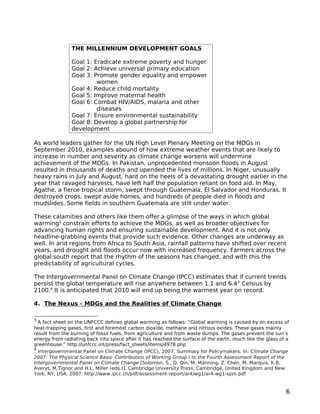 THE MILLENNIUM DEVELOPMENT GOALS

                Goal 1: Eradicate extreme poverty and hunger
                Goal 2: Achieve universal primary education
                Goal 3: Promote gender equality and empower
                         women
                Goal 4: Reduce child mortality
                Goal 5: Improve maternal health
                Goal 6: Combat HIV/AIDS, malaria and other
                         diseases
                Goal 7: Ensure environmental sustainability
                Goal 8: Develop a global partnership for
                development

As world leaders gather for the UN High Level Plenary Meeting on the MDGs in
September 2010, examples abound of how extreme weather events that are likely to
increase in number and severity as climate change worsens will undermine
achievement of the MDGs. In Pakistan, unprecedented monsoon floods in August
resulted in thousands of deaths and upended the lives of millions. In Niger, unusually
heavy rains in July and August, hard on the heels of a devastating drought earlier in the
year that ravaged harvests, have left half the population reliant on food aid. In May,
Agathe, a fierce tropical storm, swept through Guatemala, El Salvador and Honduras. It
destroyed crops, swept aside homes, and hundreds of people died in floods and
mudslides. Some fields in southern Guatemala are still under water.

These calamities and others like them offer a glimpse of the ways in which global
warming3 constrain efforts to achieve the MDGs, as well as broader objectives for
advancing human rights and ensuring sustainable development. And it is not only
headline-grabbing events that provide such evidence. Other changes are underway as
well. In arid regions from Africa to South Asia, rainfall patterns have shifted over recent
years, and drought and floods occur now with increased frequency. Farmers across the
global south report that the rhythm of the seasons has changed, and with this the
predictability of agricultural cycles.

The Intergovernmental Panel on Climate Change (IPCC) estimates that if current trends
persist the global temperature will rise anywhere between 1.1 and 6.4° Celsius by
2100.4 It is anticipated that 2010 will end up being the warmest year on record.

4. The Nexus - MDGs and the Realities of Climate Change

3
  A fact sheet on the UNFCCC defines global warming as follows: “Global warming is caused by an excess of
heat-trapping gases, first and foremost carbon dioxide, methane and nitrous oxides. These gases mainly
result from the burning of fossil fuels, from agriculture and from waste dumps. The gases prevent the sun’s
energy from radiating back into space after it has reached the surface of the earth, much like the glass of a
greenhouse.” http://unfccc.int/press/fact_sheets/items/4978.php
4
  Intergovernmental Panel on Climate Change (IPCC), 2007: Summary for Policymakers. In: Climate Change
2007: The Physical Science Basis. Contribution of Working Group I to the Fourth Assessment Report of the
Intergovernmental Panel on Climate Change [Solomon, S., D. Qin, M. Manning, Z. Chen, M. Marquis, K.B.
Averyt, M.Tignor and H.L. Miller (eds.)]. Cambridge University Press, Cambridge, United Kingdom and New
York, NY, USA, 2007. http://www.ipcc.ch/pdf/assessment-report/ar4/wg1/ar4-wg1-spm.pdf


                                                                                                           6
 