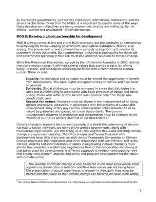 As the world’s governments, civil society institutions, international institutions, and the
private sector move forward on the MDGs, it is important to explore some of the ways
these development objectives are being undermined, directly and indirectly, by the
effects—current and anticipated—of climate change.

MDG 8: Develop a global partnership for development

MDG 8 always comes at the end of the MDG inventory, but the centrality of partnerships
to achieving the MDGs—among governments, multilateral institutions, donors, civil
society, the private sector, and communities – compels us to prioritize it – hence its
placement in this document. Such partnerships, including accountability for donor aid
and government spending of that aid, must also underpin solutions to climate change.

While the Millennium Declaration, agreed by the UN General Assembly in 2000, did not
mention climate change, it affirmed several values that provide a basis for joining
policy, practice, and funding for achieving the MDGs with a commitment to climate
justice. These include:

          Equality. No individual and no nation must be denied the opportunity to benefit
          from development. The equal rights and opportunities of women and men must
          be assured.
          Solidarity. Global challenges must be managed in a way that distributes the
          costs and burdens fairly in accordance with basic principles of equity and social
          justice. Those who suffer or who benefit least deserve help from those who
          benefit most; and
          Respect for nature. Prudence must be shown in the management of all living
          species and natural resources, in accordance with the precepts of sustainable
          development. Only in this way can the immeasurable riches provided to us by
          nature be preserved and passed on to our descendants. The current
          unsustainable patterns of production and consumption must be changed in the
          interest of our future welfare and that of our descendants.5

Climate change is arguably the starkest example of a threat the community of nations
has had to tackle. However, too many of the world’s governments, along with
multilateral organizations, are still acting as if achieving the MDGs and arresting climate
change are separate mandates. The UN processes and forums that deal with
development have little if any overlap with the UN Framework Convention on Climate
Change processes; the negotiators and other responsible staff are different and rarely
interact. And the self-interestedness of states in negotiating climate change is more
akin to the contentious world trade negotiations than to the cooperation and dialogue
that takes place for development. A different approach is needed—and urgently—one
that clearly links problem analysis and policy and program development for the MDGs
with climate justice.

          …The severity of climate change is only being felt in the rural areas where small
          populations reside often in isolation and thus their voices are not being heard…
          The presentation of actual experiences of women in their daily lives must be
          shared with the public so that climate change can become an issue more widely

5
    All, United Nations Millennium Declaration, I.6. http://www.un.org/millennium/declaration/ares552e.htm



                                                                                                             7
 
