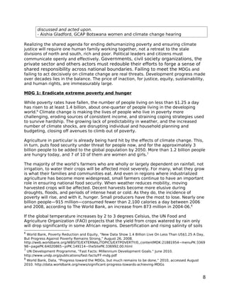 discussed and acted upon.
       - Aishia Gladford, GCAP Botswana women and climate change hearing

Realizing the shared agenda for ending dehumanizing poverty and ensuring climate
justice will require one human family working together, not a retreat to the stale
divisions of north and south, rich and poor. Political leaders and citizens must
communicate openly and effectively. Governments, civil society organizations, the
private sector and others actors must redouble their efforts to forge a sense of
shared responsibility across national boundaries. Failing to meet the MDGs and
failing to act decisively on climate change are real threats. Development progress made
over decades lies in the balance. The price of inaction, for justice, equity, sustainability,
and human rights, are immeasurably large.

MDG 1: Eradicate extreme poverty and hunger

While poverty rates have fallen, the number of people living on less than $1.25 a day
has risen to at least 1.4 billion, about one-quarter of people living in the developing
world.6 Climate change is making the lives of people who live in poverty more
challenging, eroding sources of consistent income, and straining coping strategies used
to survive hardship. The growing lack of predictability in weather, and the increased
number of climate shocks, are disrupting individual and household planning and
budgeting, closing off avenues to climb out of poverty.

Agriculture in particular is already being hard hit by the effects of climate change. This,
in turn, puts food security under threat for people now, and for the approximately 3
billion people to be added to the global population by 2050. More than 1.2 billion people
are hungry today, and 7 of 10 of them are women and girls.7

The majority of the world’s farmers who are wholly or largely dependent on rainfall, not
irrigation, to water their crops will be affected most severely. For many, what they grow
is what their families and communities eat. And even in regions where industrialized
agriculture has become more widespread, small farmers continue to have an important
role in ensuring national food security. When weather reduces mobility, moving
harvested crops will be affected. Decent harvests become more elusive during
droughts, floods, and periods of intense heat or cold. As they do, the incidence of
poverty will rise, and with it, hunger. Small producers have the most to lose. Nearly one
billion people—915 million—consumed fewer than 2,100 calories a day between 2006
and 2008, according to The World Bank, an increase from 873 million in 2004-06.8

If the global temperature increases by 2 to 3 degrees Celsius, the UN Food and
Agriculture Organization (FAO) projects that the yield from crops watered by rain only
will drop significantly in some African regions. Desertification and rising salinity of soils
6
  World Bank, Poverty Reduction and Equity, “New Data Show 1.4 Billion Live On Less Than US$1.25 A Day,
But Progress Against Poverty Remains Strong,” August 26, 2008.
http://web.worldbank.org/WBSITE/EXTERNAL/TOPICS/EXTPOVERTY/0,,contentMDK:21881954~menuPK:3369
98~pagePK:64020865~piPK:149114~theSitePK:336992,00.html
7
  UN Development Programme, “Fast Facts: Millennium Development Goals.” June 2010.
http://www.undp.org/publications/fast-facts/FF-mdg.pdf
8
  World Bank, Data, “Progress toward the MDGs, but much remains to be done,” 2010, accessed August
2010. http://data.worldbank.org/news/significant-progress-towards-achieving-MDGs


                                                                                                     8
 
