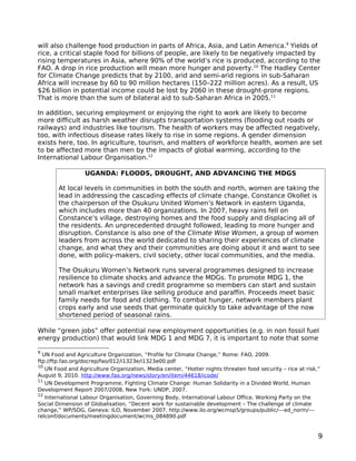 will also challenge food production in parts of Africa, Asia, and Latin America.9 Yields of
rice, a critical staple food for billions of people, are likely to be negatively impacted by
rising temperatures in Asia, where 90% of the world’s rice is produced, according to the
FAO. A drop in rice production will mean more hunger and poverty.10 The Hadley Center
for Climate Change predicts that by 2100, arid and semi-arid regions in sub-Saharan
Africa will increase by 60 to 90 million hectares (150–222 million acres). As a result, US
$26 billion in potential income could be lost by 2060 in these drought-prone regions.
That is more than the sum of bilateral aid to sub-Saharan Africa in 2005.11

In addition, securing employment or enjoying the right to work are likely to become
more difficult as harsh weather disrupts transportation systems (flooding out roads or
railways) and industries like tourism. The health of workers may be affected negatively,
too, with infectious disease rates likely to rise in some regions. A gender dimension
exists here, too. In agriculture, tourism, and matters of workforce health, women are set
to be affected more than men by the impacts of global warming, according to the
International Labour Organisation.12

                  UGANDA: FLOODS, DROUGHT, AND ADVANCING THE MDGS

        At local levels in communities in both the south and north, women are taking the
        lead in addressing the cascading effects of climate change. Constance Okollet is
        the chairperson of the Osukuru United Women’s Network in eastern Uganda,
        which includes more than 40 organizations. In 2007, heavy rains fell on
        Constance’s village, destroying homes and the food supply and displacing all of
        the residents. An unprecedented drought followed, leading to more hunger and
        disruption. Constance is also one of the Climate Wise Women, a group of women
        leaders from across the world dedicated to sharing their experiences of climate
        change, and what they and their communities are doing about it and want to see
        done, with policy-makers, civil society, other local communities, and the media.

        The Osukuru Women’s Network runs several programmes designed to increase
        resilience to climate shocks and advance the MDGs. To promote MDG 1, the
        network has a savings and credit programme so members can start and sustain
        small market enterprises like selling produce and paraffin. Proceeds meet basic
        family needs for food and clothing. To combat hunger, network members plant
        crops early and use seeds that germinate quickly to take advantage of the now
        shortened period of seasonal rains.

While “green jobs” offer potential new employment opportunities (e.g. in non fossil fuel
energy production) that would link MDG 1 and MDG 7, it is important to note that some

9
  UN Food and Agriculture Organization, “Profile for Climate Change,” Rome: FAO, 2009.
ftp://ftp.fao.org/docrep/fao/012/i1323e/i1323e00.pdf
10
   UN Food and Agriculture Organization, Media center, “Hotter nights threaten food security – rice at risk,”
August 9, 2010. http://www.fao.org/news/story/en/item/44618/icode/
11
   UN Development Programme, Fighting Climate Change: Human Solidarity in a Divided World, Human
Development Report 2007/2008, New York: UNDP, 2007.
12
   International Labour Organisation, Governing Body, International Labour Office, Working Party on the
Social Dimension of Globalisation, “Decent work for sustainable development – The challenge of climate
change,” WP/SDG, Geneva: ILO, November 2007. http://www.ilo.org/wcmsp5/groups/public/---ed_norm/---
relconf/documents/meetingdocument/wcms_084890.pdf


                                                                                                            9
 