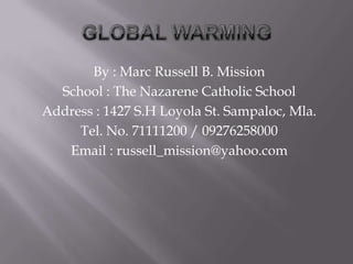 GLOBAL WARMING By : Marc Russell B. Mission School : The Nazarene Catholic School Address : 1427 S.H Loyola St. Sampaloc, Mla. Tel. No. 71111200 / 09276258000 Email : russell_mission@yahoo.com 