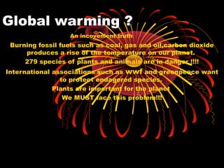 Global warming ?
Burning fossil fuels such as coal, gas and oil,carbon dioxide
produces a rise of the temperature on our planet.
279 species of plants and animals are in danger !!!!
International associations such as wwf and greenpeace want
to protect endagered species.
Plants are important for the planet
We MUST face this problem!!!
An incovenient truth
 
