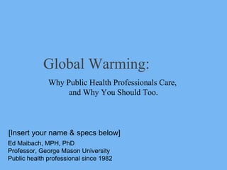 Global Warming: Why Public Health Professionals Care,  and Why You Should Too. Ed Maibach, MPH, PhD Professor, George Mason University Public health professional since 1982 [Insert your name & specs below] 