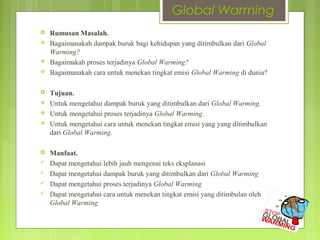 Global Warming
 Rumusan Masalah.
 Bagaimanakah dampak buruk bagi kehidupan yang ditimbulkan dari Global
Warming?
 Bagaimakah proses terjadinya Global Warming?
 Bagaimanakah cara untuk menekan tingkat emisi Global Warming di dunia?
 Tujuan.
 Untuk mengetahui dampak buruk yang ditimbulkan dari Global Warming.
 Untuk mengetahui proses terjadinya Global Warming.
 Untuk mengetahui cara untuk menekan tingkat emisi yang yang ditimbulkan
dari Global Warming.
 Manfaat.
 Dapat mengetahui lebih jauh mengenai teks eksplanasi
 Dapat mengetahui dampak buruk yang ditimbulkan dari Global Warming
 Dapat mengetahui proses terjadinya Global Warming
 Dapat mengetahui cara untuk menekan tingkat emisi yang ditimbulan oleh
Global Warming
 
