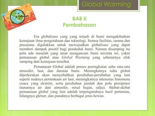 Global Warming
Era globalisasi yang yang terjadi di bumi mengakibatkan
kemajuan ilmu pengetahuan dan teknologi. Semua fasilitas, sarana dan
prasarana digalakkan untuk mewujudkan globalisasi yang dapat
memberi dampak positif bagi penduduk bumi. Namun disamping itu
pula ada masalah yang amat mengancam bumi tercinta ini, yakni
pemanasan global atau Global Warming yang sebenarnya efek
samping dari kemajuan tersebut.
Pemanasan Global adalah proses peningkatan suhu rata-rata
atmosfer, laut, dan daratan bumi. Meningkatnya suhu global
diperkirakan akan menyebabkan perubahan-perubahan yang lain
seperti naiknya permukaan air laut, meningkatnya intensitas fenomena
cuaca yang ekstrim, serta perubahan jumlah dan pola presipitasi
(turunnya air dari atmosfer, misal hujan, salju). Akibat-akibat
pemanasan global yang lain adalah terpengaruhnya hasil pertanian,
hilangnya gletser, dan punahnya berbagai jenis hewan.
BAB II
Pembahasan
 