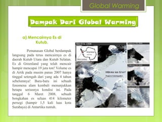 Dampak Dari Global Warming
a) Mencairnya Es di
Kutub.
Pemanasan Global berdampak
langsung pada terus mencairnya es di
daerah Kutub Utara dan Kutub Selatan.
Es di Greenland yang telah mencair
hampir mencapai 19 juta ton! Volume es
di Artik pada musim panas 2007 hanya
tinggal setengah dari yang ada 4 tahun
sebelumnya! Baru-baru ini sebuah
fenomena alam kembali menunjukkan
betapa seriusnya kondisi ini. Pada
tanggal 6 Maret 2008, sebuah
bongkahan es seluas 414 kilometer
persegi (hampir 1,5 kali luas kota
Surabaya) di Antartika runtuh.
Global Warming
 