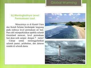 Global Warming
Mencairnya es di Kutub Utara
dan Kutub Selatan berdampak langsung
pada naiknya level permukaan air laut.
Para ahli memperkirakan apabila seluruh
Greenland mencair, level permukaan
laut akan naik sampai dengan 7 meter!
Cukup untuk menenggelamkan
seluruh pantai, pelabuhan, dan dataran
rendah di seluruh dunia
b) Meningkatnya Level
Permukaan Laut.
 