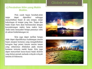 Pola curah hujan berubah-ubah
tanpa dapat diprediksi sehingga
menyebabkan banjir di satu tempat, tetapi
kekeringan di tempat yang lain. Topan dan
badai tropis baru akan bermunculan dengan
kecenderungan makin lama makin kuat.
Anda tentu menyadari betapa panasnya suhu
di sekitar kitabelakangan ini.
Kita juga dapat melihat betapa
tidak dapat diprediksinya kedatangan musim
hujan ataupun kemarau yang mengakibatkan
kerugian bagi petani karena musim tanam
yang seharusnya dilakukan pada musim
kemarau ternyata malah hujan. Kita juga
dapat mencermati kasus-kasus badai ekstrim
yang belum pernah melanda wilayah-wilayah
tertentu di Indonesia.
c) Perubahan Iklim yang Makin
Ekstrim.
Global Warming
 