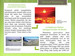 Pemanasan global mengakibatkan
gelombang panas menjadi makin sering
terjadi dan makin kuat. Gelombang
panas ini juga menyebabkan
kekeringan parah dan kegagalan panen
merata. Melalui pengamatan dan dari
apa yang kamu rasakan sehari-harinya,
kamu dapat juga merasakan betapa
panasnya suhu di sekitarmu. Perhatikan
seberapa sering kita mendengar
ataupun mungkin mengucapkan sendiri
kata-kata seperti: “Panas sekali ya hari
ini!”
d) Gelombang Panas
yang Makin Meningkat.
Mencairnya gletser-gletser dunia
mengancam ketersediaan air bersih dan
pada jangka panjang akan turut
menyumbang peningkatan level air laut
dunia. Gletser-gletser dunia saat ini
mencair hingga titik yang
mengkhawatirkan! NASA mencatat bahwa
sejak tahun 1960 hingga 2005 saja, jumlah
gletser-gletser di berbagai belahan dunia
yang hilang tidak kurang dari 8.000 m3!
e) Habisnya Gletser
sebagai Sumber Air Bersih.
Global Warming
 