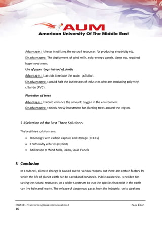 ENGR131: TransformingIdeas into Innovations I Page 13 of
16
Advantages: It helps in utilizing the natural resources for producing electricity etc.
Disadvantages: The deployment of wind mills, solar energy panels, dams etc. required
huge investment.
Use of paper bags instead of plastic
Advantages: It assists to reduce the water pollution.
Disadvantages: It would halt the businesses of industries who are producing poly vinyl
chloride (PVC).
Plantation of trees
Advantages: It would enhance the amount oxygen in the environment.
Disadvantages: It needs heavy investment for planting trees around the region.
2.4Selection of the Best Three Solutions
The bestthree solutionsare:
 Bioenergy with carbon capture and storage (BECCS)
 Ecofriendly vehicles (Hybrid)
 Utilization of Wind Mills, Dams, Solar Panels
3 Conclusion
In a nutshell, climate change is caused due to various reasons but there are certain factors by
which the life of planet earth can be saved and enhanced. Public awareness is needed for
saving the natural resources on a wider spectrum so that the species that exist in the earth
can live hale and hearty. The release of dangerous gases fromthe industrial units weakens
 