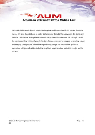 ENGR131: TransformingIdeas into Innovations I Page 14 of
16
the ozone layer which directly implicates the growth of human health risk factors. So as the
marine life gets disturbed due to water pollution and disturbs the ecosystem. It is obligatory
to make constructive arrangements to make the planet earth healthier and stronger so that
the species existing in it can live well. Carbon dioxide gases can be stopped by creating a duct
and keeping underground for benefitting the living beings. For future work, practical
executions will be made at the industrial level that would produce optimistic results for the
society.
 