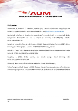ENGR131: TransformingIdeas into Innovations I Page 16 of
16
References
Abolhosseini, S., Heshmati, A., & Altmann, J. (2014, April). A Review of Renewable Energy Supply and
Energy Efficiency Technologies. Retrieved January 4, 2017, from http://ftp.iza.org/dp8145.pdf
Cardinale, B. J., Duffy, J. E., Gonzalez, A., Hooper, D. U., Perrings, C., Venail, P., . . . Naeem, S. (2012).
Corrigendum: Biodiversity loss and its impact on humanity. Nature,489(7415), 326-326.
doi:10.1038/nature11373
Feely,R.A.,Doney,S.C.,Fabry,V. J.,& Kleypas,J.K.(2011). OceanAcidification:The Other CO2 Problem.
Limnology and Oceanography e-Lectures. doi:10.4319/lol.2011.rfeely_sdoney.5
Höök,M., & Tang, X.(2013). Depletionof fossil fuelsandanthropogenicclimatechange—A review.Energy
Policy,52, 797-809. doi:10.1016/j.enpol.2012.10.046
Houghton, J. (2005). Global warming and climate change. Global Warming, 1-13.
doi:10.1017/cbo9781139165044.004
McLamb, E. (2011). Impact of the Industrial Revolution. Ecology Global Network.
Tinker, P., Ingram, J. S., & Struwe, S. (1996). Effects of slash-and-burn agriculture and deforestation on
climate change. Agriculture, Ecosystems & Environment,58(1), 13-22. doi:10.1016/0167-8809(95)00651-6
 