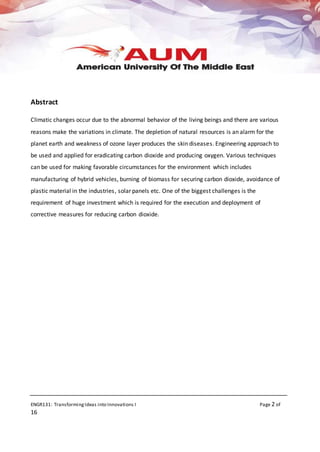 ENGR131: TransformingIdeas into Innovations I Page 2 of
16
Abstract
Climatic changes occur due to the abnormal behavior of the living beings and there are various
reasons make the variations in climate. The depletion of natural resources is an alarm for the
planet earth and weakness of ozone layer produces the skin diseases. Engineering approach to
be used and applied for eradicating carbon dioxide and producing oxygen. Various techniques
can be used for making favorable circumstances for the environment which includes
manufacturing of hybrid vehicles, burning of biomass for securing carbon dioxide, avoidance of
plastic material in the industries, solar panels etc. One of the biggest challenges is the
requirement of huge investment which is required for the execution and deployment of
corrective measures for reducing carbon dioxide.
 