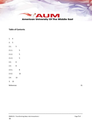 ENGR131: TransformingIdeas into Innovations I Page 3 of
16
Table of Contents
1. 4
2. 5
2.1. 5
2.1.1. 5
2.1.2. 5
2.1.3. 5
2.2. 6
2.3. 8
2.3.1. 8
2.3.2. 12
2.4. 13
3. 13
References 15
 