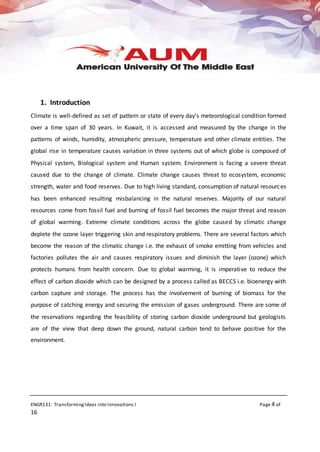 ENGR131: TransformingIdeas into Innovations I Page 4 of
16
1. Introduction
Climate is well-defined as set of pattern or state of every day’s meteorological condition formed
over a time span of 30 years. In Kuwait, it is accessed and measured by the change in the
patterns of winds, humidity, atmospheric pressure, temperature and other climate entities. The
global rise in temperature causes variation in three systems out of which globe is composed of
Physical system, Biological system and Human system. Environment is facing a severe threat
caused due to the change of climate. Climate change causes threat to ecosystem, economic
strength, water and food reserves. Due to high living standard, consumption of natural resources
has been enhanced resulting misbalancing in the natural reserves. Majority of our natural
resources come from fossil fuel and burning of fossil fuel becomes the major threat and reason
of global warming. Extreme climate conditions across the globe caused by climatic change
deplete the ozone layer triggering skin and respiratory problems. There are several factors which
become the reason of the climatic change i.e. the exhaust of smoke emitting from vehicles and
factories pollutes the air and causes respiratory issues and diminish the layer (ozone) which
protects humans from health concern. Due to global warming, it is imperative to reduce the
effect of carbon dioxide which can be designed by a process called as BECCS i.e. bioenergy with
carbon capture and storage. The process has the involvement of burning of biomass for the
purpose of catching energy and securing the emission of gases underground. There are some of
the reservations regarding the feasibility of storing carbon dioxide underground but geologists
are of the view that deep down the ground, natural carbon tend to behave positive for the
environment.
 
