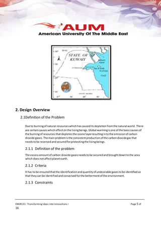 ENGR131: TransformingIdeas into Innovations I Page 5 of
16
2. Design Overview
2.1Definition of the Problem
Due to burningof natural resourceswhichhascauseditsdepletionfromthe natural world. There
are certaincauseswhicheffectonthe livingbeings.Global warmingisone of the basiccausesof
the burningof resources thatdepletesthe ozone layerresultingintothe emissionof carbon
dioxide gases. The mainproblemisthe consistentproductionof the carbondioxidegas that
needstobe reservedandsecuredforprotectingthe livingbeings.
2.1.1 Definition of the problem
The excessamountof carbon dioxide gasesneedstobe securedandbroughtdowntothe area
whichdoesnotaffectplanetearth.
2.1.2 Criteria
It has to be ensuredthatthe identificationandquantityof undesirable gasestobe identifiedso
that theycan be identifiedandconservedforthe bettermentof the environment.
2.1.3 Constraints
 