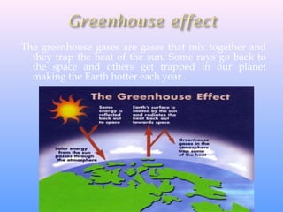 The greenhouse gases are gases that mix together and
they trap the heat of the sun. Some rays go back to
the space and others get trapped in our planet
making the Earth hotter each year .