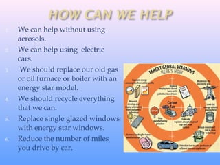 1. We can help without using
aerosols.
2. We can help using electric
cars.
3. We should replace our old gas
or oil furnace or boiler with an
energy star model.
4. We should recycle everything
that we can.
5. Replace single glazed windows
with energy star windows.
6. Reduce the number of miles
you drive by car.