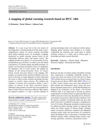 ORIGINAL ARTICLE
A mapping of global warming research based on IPCC AR4
Ai Hiramatsu Æ Nobuo Mimura Æ Akimasa Sumi
Received: 13 June 2008 / Accepted: 13 August 2008 / Published online: 25 September 2008
Ó Integrated Research System for Sustainability Science and Springer 2008
Abstract It is easy to get lost in the vast amount of
knowledge that is currently produced. In this study, to get a
comprehensive picture of current scientiﬁc knowledge
about global warming issues, we developed a mapping
framework for global warming research based on the
relationships between nature and human society. The
mapping includes seven phases: (1) socioeconomic activity
and greenhouse gas emissions, (2) carbon cycle and carbon
concentration, (3) climate change and global warming, (4)
impacts on ecosystems and human society, (5) adaptation,
(6) mitigation, and (7) social systems. We applied the
ﬁndings of the Intergovernmental Panel on Climate
Change Fourth Assessment Report to the mapping. The
quantity of research results and their reliability were ana-
lyzed on the basis of expert judgment to better understand
the extent to which current scientiﬁc knowledge provides
answers to society’s major concerns. The quantity and
reliability of answers have increased in phases 2 and 3
relative to research in the Third Assessment Report.
Although a large quantity of results have been produced in
phases 4 and 6, they are not always sufﬁcient. More studies
are required in phases 1, 5, and 7, and the reliability of
existing knowledge needs to be improved in these phases.
Mapping global warming issues enabled us to visually
comprehend the numerous and varied parts of global
warming research as a whole and to discern gaps in
knowledge and other research shortfalls.
Keywords Adaptation Á Climate change Á Mitigation Á
Research mapping Á Structuring knowledge
Introduction
Research activities on climate change and global warming
have experienced a remarkable worldwide increase in
recent years. Since the release of The Stern Review (Stern
2007) and the Intergovernmental Panel on Climate Change
Fourth Assessment Report (IPCC AR4) (IPCC 2007a, b, c)
in 2007, climate change issues have been prioritized in
both national and international arenas. Given that post-
Kyoto arguments remain active, and the Bali Roadmap was
deﬁned at the Conference of the Parties, 13th Session
(COP13), there is an urgent need to develop an interna-
tional initiative to increase efforts to reduce greenhouse gas
(GHG) emissions at the local and global levels. However,
conventional research has addressed these problems from
the speciﬁc viewpoints of particular ﬁelds and, up to this
point, it has been very difﬁcult to present a comprehensive
view of the future. Designing sustainable countermeasures
for addressing global warming requires an approach that
uniﬁes the various aspects of climate change, including
impact assessment, prediction, mitigation and adaptation
measures, policy issues, and social issues. It is essential to
attack the problems from a wide range of viewpoints from
different academic ﬁelds, including natural science, engi-
neering, agriculture, economics, and political science.
Electronic supplementary material The online version of this
article (doi:10.1007/s11625-008-0058-9) contains supplementary
material, which is available to authorized users.
A. Hiramatsu (&) Á A. Sumi
Transdisciplinary Initiative for Global Sustainability,
The University of Tokyo, 7-3-1 Hongo, Bunkyo-ku,
Tokyo 113-8654, Japan
e-mail: ai@ir3s.u-tokyo.ac.jp
N. Mimura
Institute for Global Change Adaptation Science,
Ibaraki University, 2-1-1 Bunkyo, Mito,
Ibaraki 310-8512, Japan
123
Sustain Sci (2008) 3:201–213
DOI 10.1007/s11625-008-0058-9
 