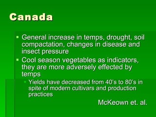 Canada General increase in temps, drought, soil compactation, changes in disease and insect pressure Cool season vegetables as indicators, they are more adversely effected by temps Yields have decreased from 40’s to 80’s in spite of modern cultivars and production practices McKeown et. al.  