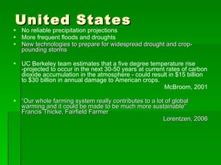 United States No reliable precipitation projections More frequent floods and droughts New technologies to prepare for widespread drought and crop-pounding storms UC Berkeley team estimates that a five degree temperature rise -projected to occur in the next 30-50 years at current rates of carbon dioxide accumulation in the atmosphere - could result in $15 billion to $30 billion in annual damage to American crops.  McBroom, 2001 “ Our whole farming system really contributes to a lot of global warming and it could be made to be much more sustainable”  Francis Thicke, Fairfield Farmer Lorentzen, 2006 