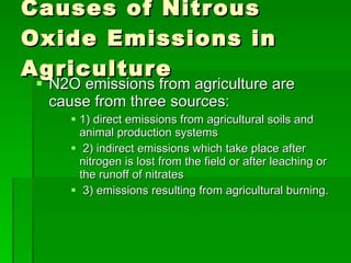 Causes of Nitrous Oxide Emissions in Agriculture N2O emissions from agriculture are cause from three sources: 1) direct emissions from agricultural soils and animal production systems 2) indirect emissions which take place after nitrogen is lost from the field or after leaching or the runoff of nitrates 3) emissions resulting from agricultural burning. 
