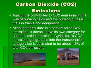 Carbon Dioxide (CO2) Emissions Agriculture contributes to CO2 emissions in the way of burning fields and the burning of fossil fuels in trucks and equipment. Although agriculture is a contributor to CO2 emissions, it doesn’t have its own category for carbon dioxide emissions. Agriculture’s CO2 emissions get grouped into the transportation category but is estimated to be about 1.6% of total CO2 emissions.  