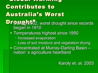 “ Global Warming Contributes to Australia’s Worst Drought” During 2002, worst drought since records began in 1910 Temperatures highest since 1950 Increased evaporation Loss of soil moisture and vegetation drying Concentrated at Murray-Darling Basin – nation’ s agriculture heartland Karoly et. al. 2003 