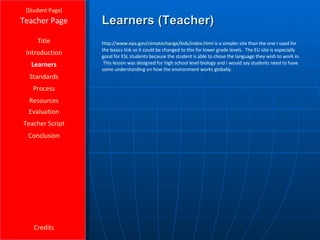 Learners (Teacher) [ Student Page ] Title Introduction Learners Standards Process Resources Credits Teacher Page http:// www.epa.gov/climatechange/kids/index.html  is a simpler site than the one I used for the basics link so it could be changed to this for lower grade levels.  The EU site is especially good for ESL students because the student is able to chose the language they wish to work in.  This lesson was designed for high school level biology and I would say students need to have some understanding on how the environment works globally. Evaluation Teacher Script Conclusion 
