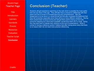 Conclusion (Teacher) [ Student Page ] Title Introduction Learners Standards Process Resources Credits Teacher Page Students will get experience searching on the web which is possibly the most useful tool one can have in this age.  They will also have a chance to collaborate with their peers and this is known to increase learning and comprehension.  Also the assignment is to be done in a visual format and this also increases the likelihood that they will remember especially since there will be so many different variations.  Having them present their brochure at the end will get them used to being up front with everyone watching but I think that if possible I would have them sit in a circle.  Doing this may lead them to debate their solutions at the end of presentations.  When it comes to having a reference section I believe that after having done many that there is no reason that I do not need more practice referencing. Evaluation Teacher Script Conclusion 