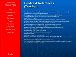 Credits & References (Teacher) [ Student Page ] Title Introduction Learners Standards Process Resources Credits Teacher Page http://rubistar.4teachers.org/index.php  was used to make the rubric…mine is listed under Stearman this is only listed in the teacher pages. Earth egg picture=  http://www.flickr.com/photos/azrainman/2047910540/ Carbon Planet=  http://www.flickr.com/photos/davesag/529643554/ Global Warming graphic=  http://media.learningfundamentals.com.au/combating-global-warming-map.jpg Graphic Organizer example=  http:// exploringafrica.matrix.msu.edu/images/pillarsorg.jpg North=  http:// www.natureserve.org /explorer/  on polar bears Graphic organizer=  http:// www.rit.edu/~comets/gowritingpatterns.html Basics=  http:// www.epa.gov/climatechange/science/pastcc.html Answers=  http:// www.ncdc.noaa.gov/oa/climate/globalwarming.html#INTRO Adventure=  http://globalwarming101.com/ Individual level= http://tinyurl.com/2ak3ty What can we do=  http:// www.climatechange.eu.com / www.gengreen.org Washington=  http:// tinyurl.com/ytdndg Polar bear picture= http://www.flickr.com/photos/stijnvogels/379043186/ http:// webquest.org/index.php  the webquest home page. http://oncampus.richmond.edu/academics/education/projects/webquests/lewisclark/index.htm  is an excellent example of a webquest. Evaluation Teacher Script Conclusion 