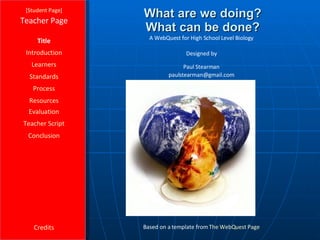 What are we doing? What can be done? [ Student Page ] Title Introduction Learners Standards Process Resources Credits Teacher Page Based on a template from  The  WebQuest  Page Evaluation Teacher Script Conclusion A WebQuest for High School Level Biology Designed by Paul Stearman [email_address] 