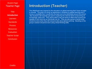 Introduction (Teacher) [ Student Page ] Title Introduction Learners Standards Process Resources Credits Teacher Page This WebQuest was inspired by the education on global warming that I have not seen in schools.  The goal is to bring up awareness in students on global warming and if money is available then I would pick the best one to be distributed around the school.  Also students will hopefully get used to exploring the internet which is becoming an increasingly useful tool.  They will be able to see just what an effect that humans are capable of and what we as individuals can do.  They are also going to decide what should be done when they tell everyone else about global warming.  Deciding on the group’s solution should be done using critical thinking skills. Evaluation Teacher Script Conclusion 